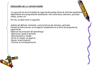 EJECUCIÓN DE LA CAPACITACIÓN La ejecución de las actividades de capacitación pueden darse de distintas modalidades, dependiendo de la programación establecida: tele conferencia, seminario, películas- videos, cursos, etc.  Por ello, se debe hacer lo siguiente: Análisis del Método: Contenido, características del individuo, aptitudes Calidad de Instructores: es un aspecto fundamental en el éxito del programa de capacitación Observar los principios del aprendizaje: -Motivación, ayuda al aprendiz -Reforzamiento a tiempo -Evitar la tensión, es negativa -Buscar la participación -Facilitar la retroalimentación 