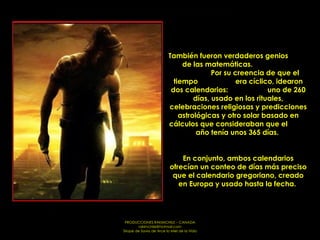También fueron verdaderos genios  de las matemáticas.  Por su creencia de que el tiempo  era cíclico, idearon dos calendarios:  uno de 260 días, usado en los rituales, celebraciones religiosas y predicciones astrológicas y otro solar basado en cálculos que consideraban que el  año tenía unos 365 días.  En conjunto, ambos calendarios ofrecían un conteo de días más preciso que el calendario gregoriano, creado en Europa y usado hasta la fecha.  