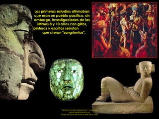 Los primeros estudios afirmaban que eran un pueblo pacífico, sin embargo, investigaciones de los últimos 8 y 10 años con glifos, pinturas y escritos señalan  que sí eran "sangrientos". 