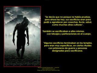 "Se decía que no porque no había pruebas, pero ahora las hay; sus sacrificios eran para pedir o agradecer por cosechas, lluvia, salud, como muchas otras culturas“. También se sacrificaban a ellos mismos,  con tatuajes y perforaciones en el cuerpo. "Algunos sacrificios terminaban en los templos, pero eran muy específicos, en ciertos rituales con prisioneros de guerra y personas designadas para sacrificarse.  