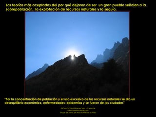 Las teorías más aceptadas del por qué dejaron de ser  un gran pueblo señalan a la sobrepoblación,  la explotación de recursos naturales y la sequía. "Por la concentración de población y el uso excesivo de los recursos naturales se dio un desequilibrio económico, enfermedades, epidemias y se fueron de las ciudades"   