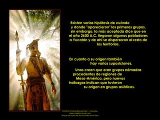 Existen varias hipótesis de cuándo  y donde "aparecieron" los primeros grupos, sin embargo, la más aceptada dice que en el año 2600 A.C. llegaron algunos pobladores a Yucatán y de ahí se dispersaron al resto de los territorios. En cuanto a su origen también  hay varias suposiciones.  Unos creen que eran grupos nómadas procedentes de regiones de  Meso-América, pero nuevos  hallazgos indican que tuvieron  su origen en grupos asiáticos.  