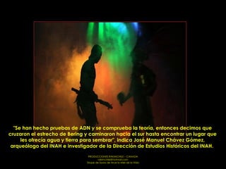 "Se han hecho pruebas de ADN y se comprueba la teoría, entonces decimos que cruzaron el estrecho de Bering y caminaron hacia el sur hasta encontrar un lugar que les ofrecía agua y tierra para sembrar", indica José Manuel Chávez Gómez, arqueólogo del INAH e investigador de la Dirección de Estudios Históricos del INAH.  
