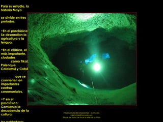 Para su estudio, la historia Maya  se divide en tres periodos.  En el preclásico: Se desarrollan la agricultura y la lengua. En el clásico, el más importante, ciudades  como Tikal, Palenque, Calakmul y Cobá  que se convierten en importantes centros ceremoniales. Y en el posclásico: Comienza la decadencia de la cultura;  los pobladores abandonan  las grandes ciudades  y forman pequeñas comunidades.  