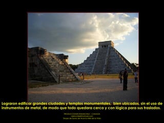 Lograron edificar grandes ciudades y templos monumentales,  bien ubicados, sin el uso de instrumentos de metal, de modo que todo quedara cerca y con lógica para sus traslados.  