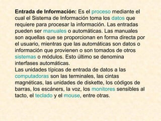 Entrada de Información:  Es el  proceso  mediante el cual el Sistema de Información toma los  datos  que requiere para procesar la información. Las entradas pueden ser  manuales  o automáticas. Las manuales son aquellas que se proporcionan en forma directa por el usuario, mientras que las automáticas son datos o información que provienen o son tomados de otros  sistemas  o módulos. Esto último se denomina interfases automáticas. Las unidades típicas de entrada de datos a las  computadoras  son las terminales, las cintas magnéticas, las unidades de diskette, los códigos de barras, los escáners, la voz, los  monitores  sensibles al tacto, el  teclado  y el  mouse , entre otras. 