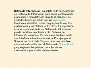 Salida de Información:  La salida es la capacidad de un Sistema de Información para sacar la información procesada o bien datos de entrada al exterior. Las unidades típicas de salida son las  impresoras , terminales, diskettes, cintas magnéticas, la voz, los graficadores y los plotters, entre otros. Es importante aclarar que la salida de un Sistema de Información puede constituir la entrada a otro Sistema de Información o módulo. En este caso, también existe una interfase automática de salida. Por ejemplo, el Sistema de  Control  de  Clientes  tiene una interfase automática de salida con el Sistema de  Contabilidad , ya que genera las pólizas contables de los movimientos procesales de los clientes.  