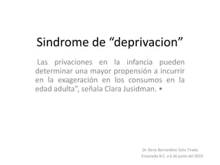 Sindrome de “deprivacion”  Las privaciones en la infancia pueden determinar una mayor propensión a incurrir en la exageración en los consumos en la edad adulta”, señala Clara Jusidman. •  Dr.Rene Bernardino Solis Tirado Ensenada B.C. a 6 de junio del 2010 