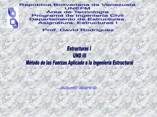 República Bolivariana de Venezuela UNEFM Área de Tecnología Programa de Ingeniería Civil Departamento de Estructuras. Asignatura: Estructuras I Prof. David Rodríguez Estructuras I UND III Método de las Fuerzas Aplicado a la Ingeniería Estructural  Abril 2010 