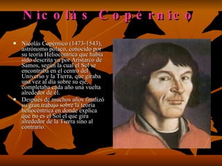 Nicolás Copérnico   Nicolás Copérnico (1473-1543), astrónomo polaco, conocido por su teoría Heliocéntrica que había sido descrita ya por Aristarco de Samos, según la cual el Sol se encontraba en el centro del Universo y la Tierra, que giraba una vez al día sobre su eje, completaba cada año una vuelta alrededor de él.  Después de muchos años finalizó su gran trabajo sobre la teoría heliocéntrica en donde explica que no es el Sol el que gira alrededor de la Tierra sino al contrario.  
