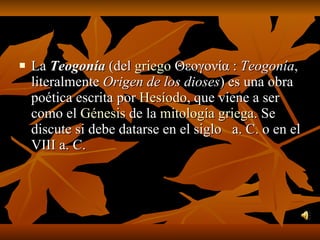 La  Teogonía  (del  griego  Θεογονία :  Teogonía , literalmente  Origen de los dioses ) es una obra poética escrita por  Hesíodo , que viene a ser como el  Génesis  de la  mitología griega . Se discute si debe datarse en el siglo   a. C. o en el VIII a. C. 