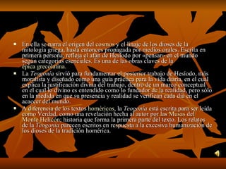 En ella se narra el origen del  cosmos  y el linaje de los dioses de la mitología griega, hasta entonces propagada por medios orales. Escrita en primera persona, refleja el afán de Hesíodo por «pensar» en el mundo según categorías esenciales. Es una de las obras claves de la  épica grecolatina . La  Teogonía  sirvió para fundamentar el posterior trabajo de Hesíodo, más moralista y diseñado como una guía práctica para la vida diaria, en el cual explica la justificación divina del trabajo, dentro de un marco conceptual en el cual lo divino es entendido como lo fundador de la realidad, pero sólo en la medida en que su presencia y realidad se verifican cada día en el acaecer del mundo. A diferencia de los textos  homéricos , la  Teogonía  está escrita para ser leída como Verdad, como una revelación hecha al autor por las  Musas  del  Monte Helicón ; historia que forma la primera parte del texto. Los relatos de la  Teogonía  parecen escritos en respuesta a la excesiva humanización de los dioses de la tradición homérica. 