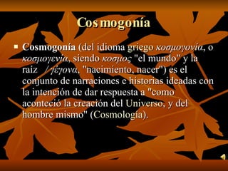 Cosmogonía Cosmogonía  (del idioma  griego   κοσμογονία , o  κοσμογενία , siendo  κοσμος  "el mundo" y la raíz  / γέγονα , "nacimiento, nacer") es el conjunto de narraciones e historias ideadas con la intención de dar respuesta a "como aconteció la creación del  Universo , y del hombre mismo" ( Cosmología ).  