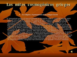 Los mitos cosmogónicos griegos La religión y el pensamiento de la antigua Grecia       El  pensamiento griego a la hora de formular su concepción sobre el origen del mundo, partió tanto del mito como de la ciencia. Así, a partir del mito surgieron toda una serie de relatos sobre dioses y héroes legendarios y, a partir de la ciencia, apareció la respuesta racional, ofrecida por filósofos como Tales de Mileto o Pitágoras. A partir del siglo VI a. C., el pensamiento griego empezó a buscar repuestas al orden del Mundo, sustentadas en la razón. Tales (nacido en torno al 640 y muerto en el 545 a. C.) fue uno de los filósofos destacados de la Escuela de Mileto y defendía que el principio de todo era el agua, fundamentando su teoría en el hecho de que el agua era el único elemento que podía encontrarse en los tres estados de la materia: sólido, líquido y gaseoso. Más tarde los pitagóricos defendieron que el conocimiento de las cosas solamente se puede alcanzar a través de las matemáticas. A medida que avanzaba el conocimiento griego, se formularon hipótesis más complejas como la de Anaxágoras que defendía que el Universo estaba formado por múltiples sustancias, pero no da respuesta a su origen. Para Platón, el «Demiurgo» era la inteligencia ordenadora que actuaba sobre el caos, ordenándola y dándole forma conforme a un plan. Sobre el desarrollo de la investigación científica, recogemos más información en el apartado «Teorías Científicas». 