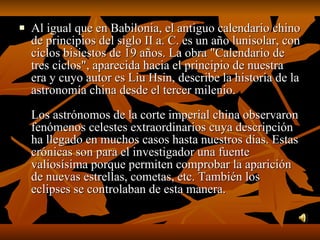 Al igual que en Babilonia, el antiguo calendario chino de principios del siglo II a. C. es un año lunisolar, con ciclos bisiestos de 19 años. La obra "Calendario de tres ciclos", aparecida hacia el principio de nuestra era y cuyo autor es Liu Hsin, describe la historia de la astronomía china desde el tercer milenio. Los astrónomos de la corte imperial china observaron fenómenos celestes extraordinarios cuya descripción ha llegado en muchos casos hasta nuestros días. Estas crónicas son para el investigador una fuente valiosísima porque permiten comprobar la aparición de nuevas estrellas, cometas, etc. También los eclipses se controlaban de esta manera.  