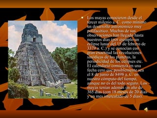 Los mayas conocieron desde el tercer milenio a. C. como mínimo un desarrollo astronómico muy polifacético. Muchas de sus observaciones han llegado hasta nuestros días (por ejemplo un eclipse lunar del 15 de febrero de 3379 a. C.) y se conocían con gran exactitud las revoluciones sinódicas de los planetas, la periodicidad de los eclipses etc. El calendario comienza en una fecha cero que posiblemente sea el 8 de junio de 8498 a. C. en nuestro cómputo del tiempo, aunque no es del todo seguro. Los mayas tenían además un año de 365 días (con 18 meses de 20 días y un mes intercalado de 5 días).  