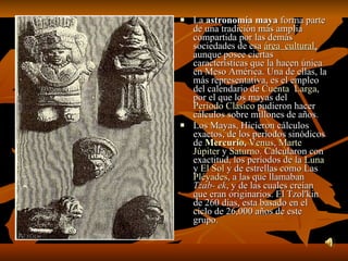 La  astronomía maya  forma parte de una tradición más amplia compartida por las demás sociedades de esa  área  cultural ,  aunque posee ciertas características que la hacen única en Meso América. Una de ellas, la más representativa, es el empleo del calendario de  Cuenta  Larga , por el que los mayas del  Período Clásico  pudieron hacer cálculos sobre millones de años. Los Mayas, Hicieron cálculos exactos, de los períodos sinódicos de  Mercurio ,   Venus ,  Marte   Júpiter  y  Saturno . Calcularon con exactitud, los períodos de la  Luna  y  El Sol  y de estrellas como Las  Pléyades , a las que llamaban  Tzab- ek , y de las cuales creían que eran originarios. El Tzol'kin de 260 días, esta basado en el ciclo de 26,000 años de este grupo. 