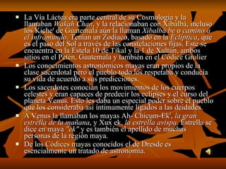 La Vía Láctea era parte central de su Cosmología y la llamaban  Wakah Chan , y la relacionaban con  Xibalbá , incluso los Kiche' de  Guatemala  aún la llaman  Xibalbá be  o  camino a el inframundo . Tenían un Zodiaco, basado en la  Eclíptica , que es el paso del Sol a través de las constelaciones fijas. Este se encuentra en la Estela 10 de  Tikal  y la 1 de Xultún, ambos sitios en el  Petén , Guatemala y también en el  Códice Grolier Los conocimientos astronómicos mayas eran propios de la clase sacerdotal pero el pueblo todo los respetaba y conducía su vida de acuerdo a sus predicciones. Los sacerdotes conocían los movimientos de los cuerpos celestes y eran capaces de predecir los eclipses y el curso del planeta Venus. Esto les daba un especial poder sobre el pueblo que los consideraba así íntimamente ligados a las deidades. A Venus la llamaban los mayas Ah- Chicum-Ek',  la gran estrella de la mañana , y Xux ek,  la estrella avispa . Estrella se dice en maya  "ek"  y es también el apellido de muchas personas de la región maya. De los  Códices mayas  conocidos el de Dresde es esencialmente un tratado de astronomía. 