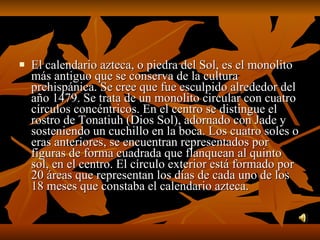 El calendario azteca, o piedra del Sol, es el monolito más antiguo que se conserva de la cultura prehispánica. Se cree que fue esculpido alrededor del año 1479. Se trata de un monolito circular con cuatro círculos concéntricos. En el centro se distingue el rostro de Tonatiuh (Dios Sol), adornado con Jade y sosteniendo un cuchillo en la boca. Los cuatro soles o eras anteriores, se encuentran representados por figuras de forma cuadrada que flanquean al quinto sol, en el centro. El círculo exterior está formado por 20 áreas que representan los días de cada uno de los 18 meses que constaba el calendario azteca.  