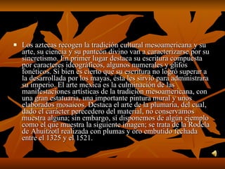 Los aztecas recogen la tradición cultural mesoamericana y su arte, su ciencia y su panteón divino van a caracterizarse por su sincretismo. En primer lugar destaca su escritura compuesta por caracteres ideográficos, algunos numerales y glifos fonéticos. Si bien es cierto que su escritura no logró superar a la desarrollada por los mayas, ésta les sirvió para administrara su imperio. El arte mexica es la culminación de las manifestaciones artísticas de la tradición mesoamericana, con una gran estatuaria, una importante pintura mural y unos elaborados mosaicos. Destaca el arte de la plumaria, del cual, dado el carácter perecedero del material, no conservamos muestra alguna; sin embargo, sí disponemos de algún ejemplo como el que muestra la siguiente imagen; se trata de la Rodela de Ahuítzotl realizada con plumas y oro embutido fechada entre el 1325 y el 1521.  