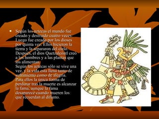 Según los aztecas el mundo fue creado y destruido cuatro veces. Luego fue creado por los dioses por quinta vez. Ellos hicieron la tierra y la separaron del cielo. Después, el dios Quetzalcóatl creó a los hombres y a las plantas que los alimentan.  Según los aztecas sólo se vive una vez, y la vida esta llena tanto de sufrimiento como de alegría. Para ellos la única forma de perdurar tras la muerte es alcanzar la fama, aunque la fama desaparece cuando mueren los que recuerdan al difunto.  