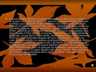 Los astrónomos babilonios estaban interesados en determinar la apariencia de la nueva luna para su calendario, pero los egipcios centraban su interés en Sirius, cuya aparición estaba conectada con la importante subida del Nilo. En un comienzo puede haber sido una coincidencia, pero cuando los sacerdotes egipcios notaron que Sirius - aquella brillante estrella cerca de Orión - aparecía en los instantes previos del amanecer, precisamente en la época donde el Nilo iniciaba su crecida. Aquel evento era particularmente destacado, ya que previo a este hecho, Sirius había amanecido (comenzado a elevarse en el horizonte) después del sol y, por lo tanto, no podía ser visto. Como resultado, los egipcios concluyeron que el amanecer de Sirius marcaba el comienzo de un nuevo año y de hecho era responsable por la subida del Nilo. Los egipcios fueron también los autores de un año de 365 días. Originalmente, ellos, al igual que los babilonios, mantenían un ciclo lunar, donde tenían 12 meses iguales cada uno de 30 días. Más tarde para que el nuevo año coincidiera con la salida de Sirius 5 días adicionales tuvieron que ser añadidos.  