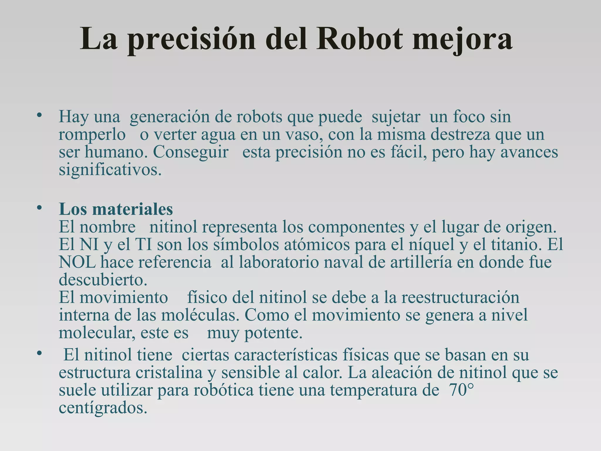 La precisión del Robot mejora  Hay una  generación de robots que puede  sujetar  un foco sin romperlo   o verter agua en un vaso, con la misma destreza que un ser humano. Conseguir   esta precisión no es fácil, pero hay avances  significativos.         Los materiales  El nombre   nitinol representa los componentes y el lugar de origen. El NI y el TI son los símbolos atómicos para el níquel y el titanio. El NOL hace referencia  al laboratorio naval de artillería en donde fue descubierto.    El movimiento    físico del nitinol se debe a la reestructuración interna de las moléculas. Como el movimiento se genera a nivel molecular, este es    muy potente.   El nitinol tiene  ciertas características físicas que se basan en su estructura cristalina y sensible al calor. La aleación de nitinol que se suele utilizar para robótica tiene una temperatura de  70° centígrados. 