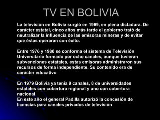 TV EN BOLIVIA La televisión en Bolivia surgió en 1969, en plena dictadura. De carácter estatal, cinco años más tarde el gobierno trató de neutralizar la influencia de las emisoras mineras y de evitar que éstas operaran con éxito.  Entre 1976 y 1980 se conforma el sistema de Televisión Universitario formado por ocho canales, aunque tuvieran subvenciones estatales, estas emisoras administraron sus recursos de forma independiente. Su contenido era de carácter educativo  En 1979 Bolivia ya tenía 9 canales, 8 de universidades estatales con cobertura regional y uno con cobertura nacional En este año el general Padilla autorizó la concesión de licencias para canales privados de televisión 