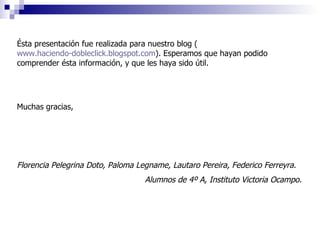 Ésta presentación fue realizada para nuestro blog ( www.haciendo-dobleclick.blogspot.com ). Esperamos que hayan podido comprender ésta información, y que les haya sido útil. Muchas gracias, Florencia Pelegrina Doto, Paloma Legname, Lautaro Pereira, Federico Ferreyra. Alumnos de 4º A, Instituto Victoria Ocampo. 