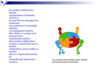 Los medios colaborativos sociales  corresponden a la llamada “Web 2.0” En esta Web, se convergen dos tendencias  muy poderosas: la tecnología colectiva  y la inteligencia colectiva. Ésta “Web 2.0” se basa en el principio de la construcción colectiva.  Éstos medios colaborativos sociales se caracterizan por su función  colaborativa, como lo indica su nombre. Esto es, el aporte permanente de  contenidos por parte de los usuarios. Los usuarios forman estos sitios, aportan permanentemente información. 