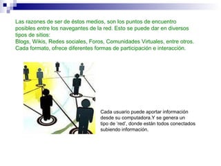 Las razones de ser de éstos medios, son los puntos de encuentro posibles entre los navegantes de la red. Esto se puede dar en diversos tipos de sitios: Blogs, Wikis, Redes sociales, Foros, Comunidades Virtuales, entre otros. Cada formato, ofrece diferentes formas de participación e interacción.   Cada usuario puede aportar información desde su computadora.Y se genera un tipo de ‘red’, donde están todos conectados subiendo información. 