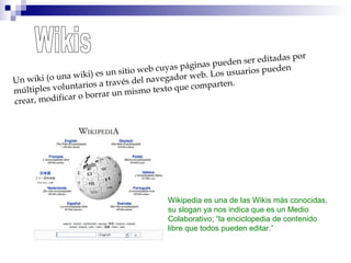 Wikis Un wiki (o una wiki) es un sitio web cuyas páginas pueden ser editadas por múltiples voluntarios a través del navegador web. Los usuarios pueden crear, modificar o borrar un mismo texto que comparten. Wikipedia es una de las Wikis más conocidas, su slogan ya nos indica que es un Medio  Colaborativo; “la enciclopedia de contenido  libre que todos pueden editar.” 