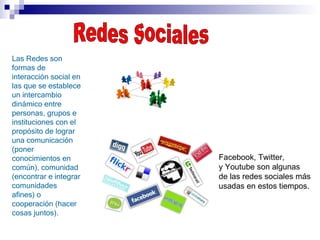 Redes Sociales Las Redes son formas de interacción social en las que se establece un intercambio dinámico entre personas, grupos e instituciones con el propósito de lograr una comunicación (poner conocimientos en común), comunidad (encontrar e integrar comunidades afines) o cooperación (hacer cosas juntos). Facebook, Twitter, y Youtube son algunas de las redes sociales más usadas en estos tiempos. 