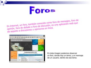Foros En Internet, un foro, también conocido como foro de mensajes, foro de opinión, foro de debate o foro de discusión, es una aplicación web que da soporte a discusiones u opiniones en línea.  En ésta imagen podemos observar un foro, donde hay un tema, y un mensaje de un usuario, dentro de ese tema. 