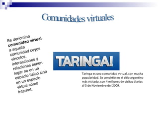 Comunidades virtuales Se denomina  comunidad virtual  a aquella comunidad cuyos vínculos, interacciones y relaciones tienen lugar no en un espacio físico sino en un espacio virtual como Internet. Taringa es una comunidad virtual, con mucha popularidad. Se convirtió en el sitio argentino más visitado, con 4 millones de visitas diarias al 5 de Noviembre del 2009. 