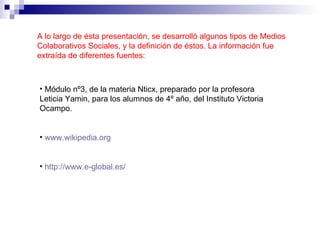 A lo largo de ésta presentación, se desarrolló algunos tipos de Medios Colaborativos Sociales, y la definición de éstos. La información fue extraída de diferentes fuentes: Módulo nº3, de la materia Nticx, preparado por la profesora Leticia Yamin, para los alumnos de 4º año, del Instituto Victoria Ocampo. www.wikipedia.org http://www.e-global.es/ 