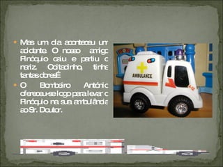 Mas um dia aconteceu um acidente. O nosso  amigo Pinóquio caiu e partiu o nariz. Coitadinho, tinha tantas dores… O Bombeiro António ofereceu-se logo para levar o Pinóquio na sua ambulância ao Sr. Doutor. 
