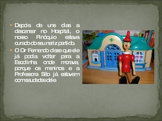 Depois de uns dias a descansar no Hospital, o nosso Pinóquio estava curado do seu nariz partido. O Dr Fernando disse que ele já podia voltar para a Escolinha onde morava, porque os meninos e a Professora São já estavam com saudades dele. 