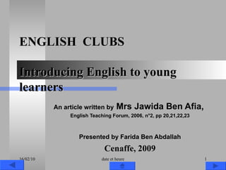 ENGLISH  CLUBS Introducing English to young learners An article written by  Mrs Jawida Ben Afia,  English Teaching Forum, 2006, n°2, pp 20,21,22,23 Presented by Farida Ben Abdallah Cenaffe, 2009 16/02/10 date et heure 