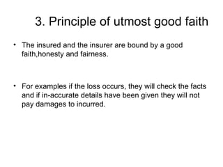 3. Principle of utmost good faith The insured and the insurer are bound by a good faith,honesty and fairness. For examples if the loss occurs, they will check the facts and if in-accurate details have been given they will not pay damages to incurred. 