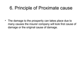6. Principle of Proximate cause The damage to the prosperity can takes place due to many causes the insurer company will look first cause of damage or the original cause of damage. 