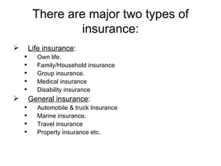 There are major two types of insurance: Life insurance :  Own life. Family/Household insurance  Group insurance. Medical insurance Disability insurance  General insurance : Automobile & truck Insurance Marine insurance. Travel insurance Property insurance etc. 