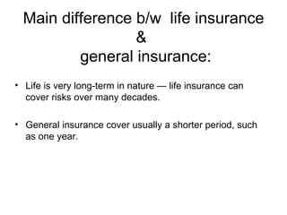 Main difference b/w  life insurance &   general insurance: Life is very long-term in nature — life insurance can cover risks over many decades.  General insurance cover usually a shorter period, such as one year. 