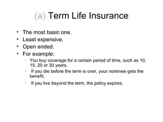 (a)  Term Life Insurance The most basic one. Least expensive.  Open ended. For example: You buy coverage for a certain period of time, such as 10, 15, 20 or 30 years. If you die before the term is over, your nominee gets the benefit. If you live beyond the term, the policy expires.    