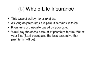(b)  Whole Life Insurance This type of policy never expires.  As long as premiums are paid, it remains in force. Premiums are usually based on your age. You'll pay the same amount of premium for the rest of your life. (Start young and the less expensive the premiums will be) 