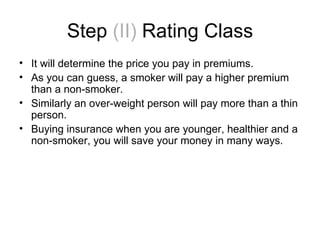 Step  (II)  Rating Class It will determine the price you pay in premiums. As you can guess, a smoker will pay a higher premium than a non-smoker. Similarly an over-weight person will pay more than a thin person. Buying insurance when you are younger, healthier and a non-smoker, you will save your money in many ways. 