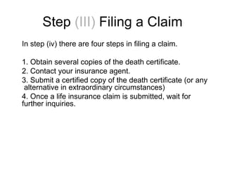Step   (III)  Filing a Claim In step (iv) there are four steps in filing a claim. 1. Obtain several copies of the death certificate. 2. Contact your insurance agent. 3. Submit a certified copy of the death certificate (or any  alternative in extraordinary circumstances)  4. Once a life insurance claim is submitted, wait for further inquiries. 