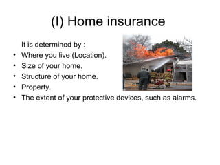 (I) Home insurance  It is determined by : Where you live (Location). Size of your home.  Structure of your home.  Property. The extent of your protective devices, such as alarms.  