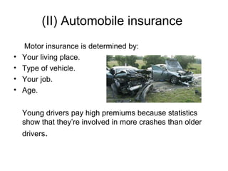 (II) Automobile insurance Motor insurance is determined by: Your living place. Type of vehicle.  Your job.  Age.  Young drivers pay high premiums because statistics show that they’re involved in more crashes than older drivers . 