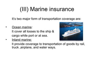 (III)   Marine insurance It’s two major form of transportation coverage are: Ocean marine : It cover all losses to the ship &  cargo while port or at sea. Inland marine:   It provide coverage to transportation of goods by rail, truck ,airplane, and water ways. 